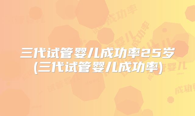 三代试管婴儿成功率25岁(三代试管婴儿成功率)