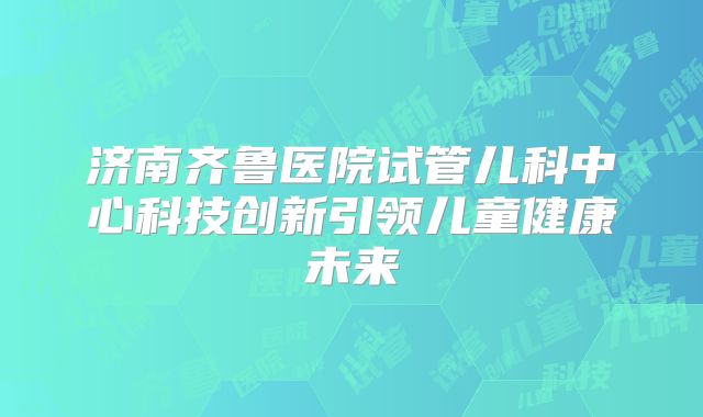 济南齐鲁医院试管儿科中心科技创新引领儿童健康未来