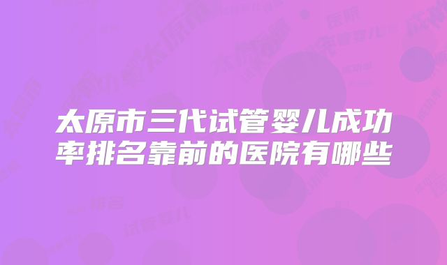 太原市三代试管婴儿成功率排名靠前的医院有哪些