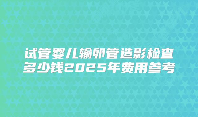 试管婴儿输卵管造影检查多少钱2025年费用参考