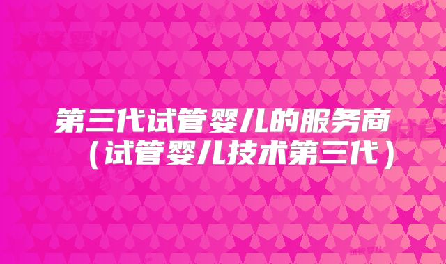 第三代试管婴儿的服务商(试管婴儿技术第三代)
