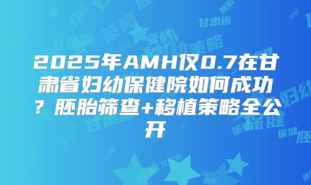 2025年AMH仅0.7在甘肃省妇幼保健院如何成功？胚胎筛查+移植策略全公开