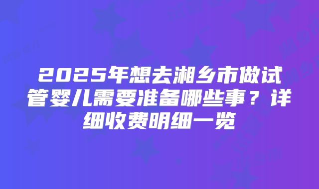 2025年想去湘乡市做试管婴儿需要准备哪些事？详细收费明细一览