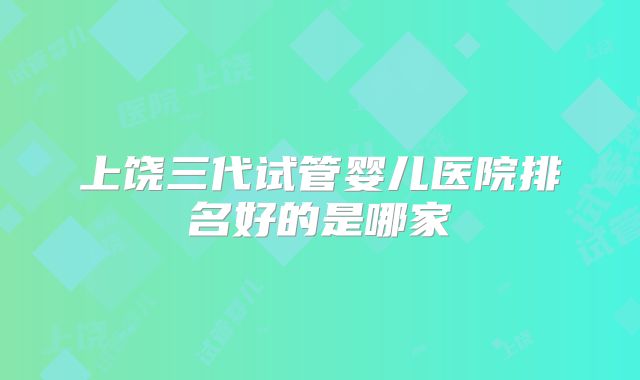 上饶三代试管婴儿医院排名好的是哪家