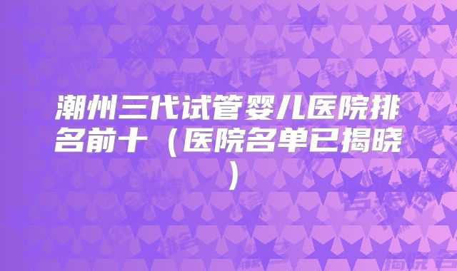 潮州三代试管婴儿医院排名前十(医院名单已揭晓)