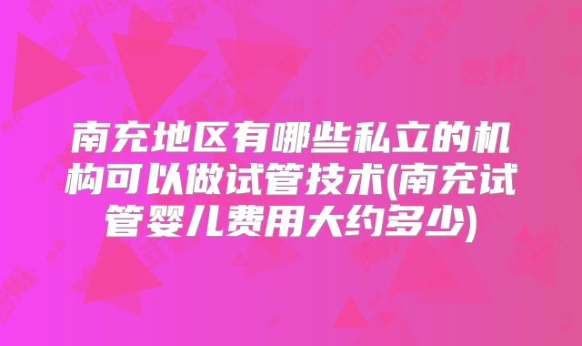 南充地区有哪些私立的机构可以做试管技术(南充试管婴儿费用大约多少)