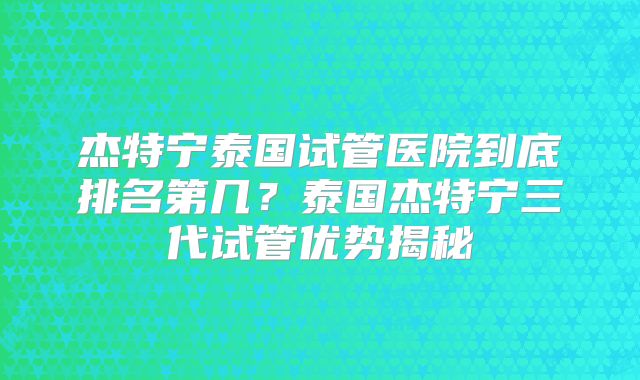 杰特宁泰国试管医院到底排名第几?泰国杰特宁三代试管优势揭秘
