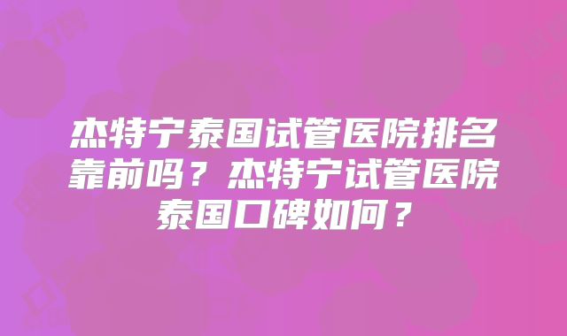 杰特宁泰国试管医院排名靠前吗？杰特宁试管医院泰国口碑如何？