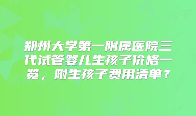 郑州大学第一附属医院三代试管婴儿生孩子价格一览，附生孩子费用清单？