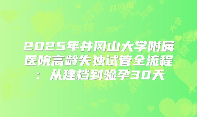 2025年井冈山大学附属医院高龄失独试管全流程:从建档到验孕30天