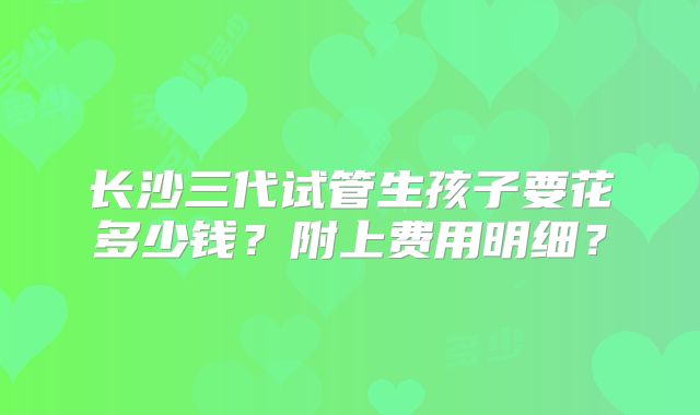长沙三代试管生孩子要花多少钱?附上费用明细?
