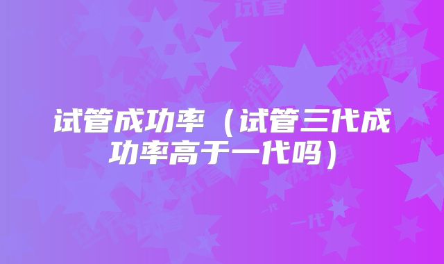 试管成功率（试管三代成功率高于一代吗）