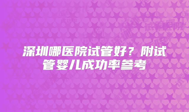 深圳哪医院试管好?附试管婴儿成功率参考