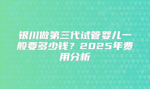 银川做第三代试管婴儿一般要多少钱？2025年费用分析