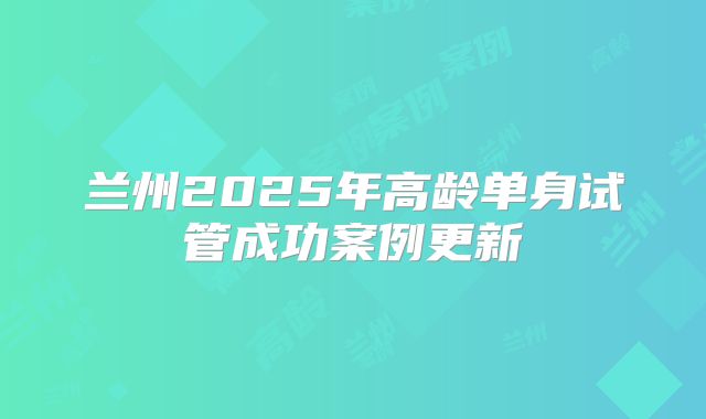 兰州2025年高龄单身试管成功案例更新