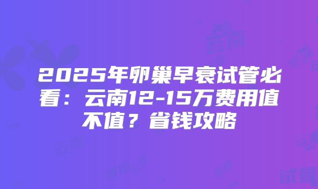 2025年卵巢早衰试管必看:云南12-15万费用值不值?省钱攻略