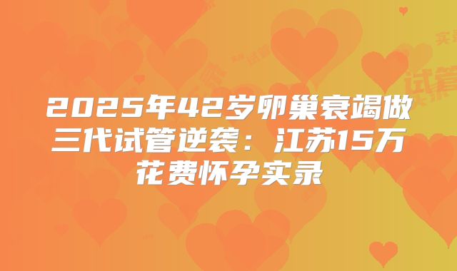 2025年42岁卵巢衰竭做三代试管逆袭:江苏15万花费怀孕实录