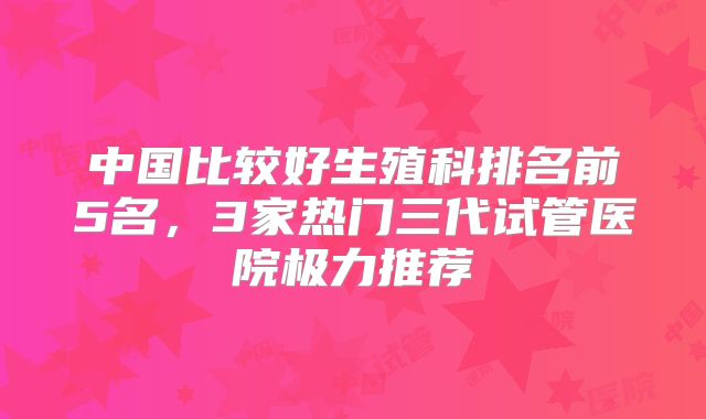 中国比较好生殖科排名前5名,3家热门三代试管医院极力推荐