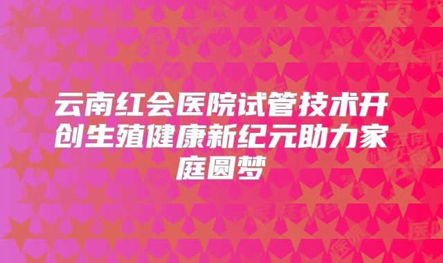 云南红会医院试管技术开创生殖健康新纪元助力家庭圆梦