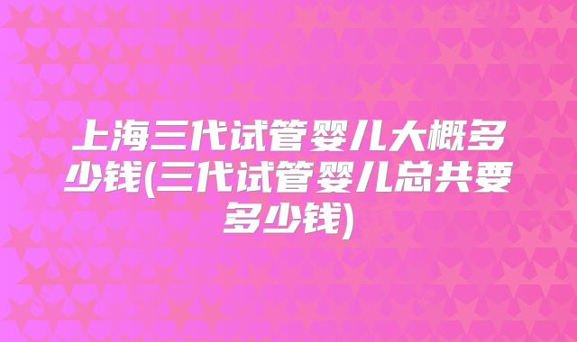 上海三代试管婴儿大概多少钱(三代试管婴儿总共要多少钱)