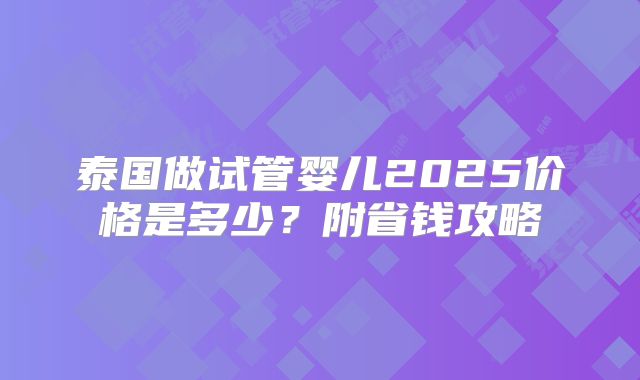 泰国做试管婴儿2025价格是多少？附省钱攻略