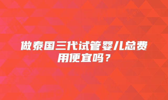 做泰国三代试管婴儿总费用便宜吗?