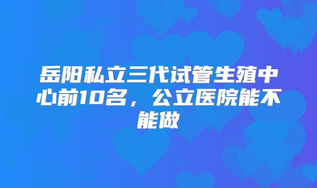 岳阳私立三代试管生殖中心前10名，公立医院能不能做