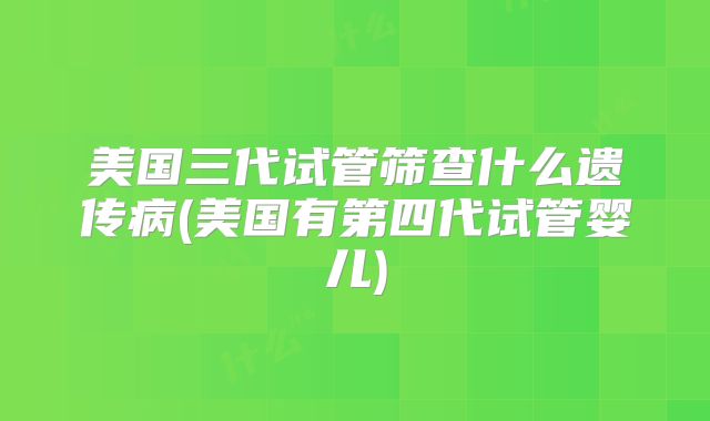 美国三代试管筛查什么遗传病(美国有第四代试管婴儿)