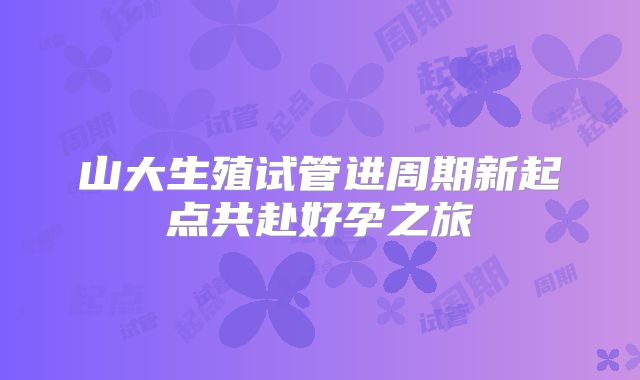 山大生殖试管进周期新起点共赴好孕之旅