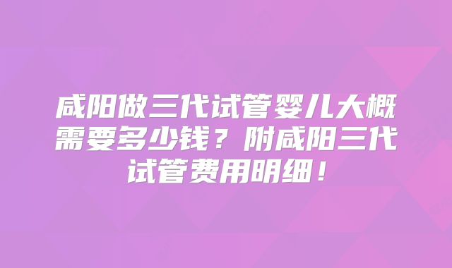 咸阳做三代试管婴儿大概需要多少钱?附咸阳三代试管费用明细!