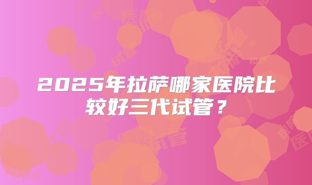 2025年拉萨哪家医院比较好三代试管？