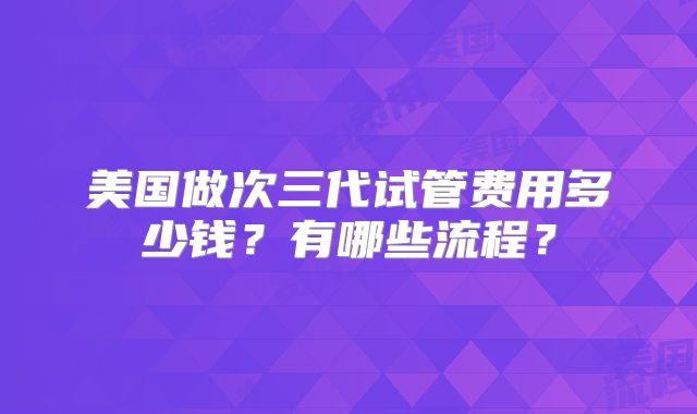美国做次三代试管费用多少钱?有哪些流程?
