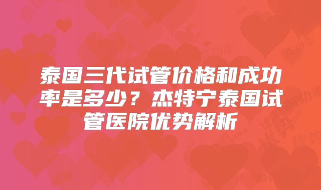 泰国三代试管价格和成功率是多少？杰特宁泰国试管医院优势解析