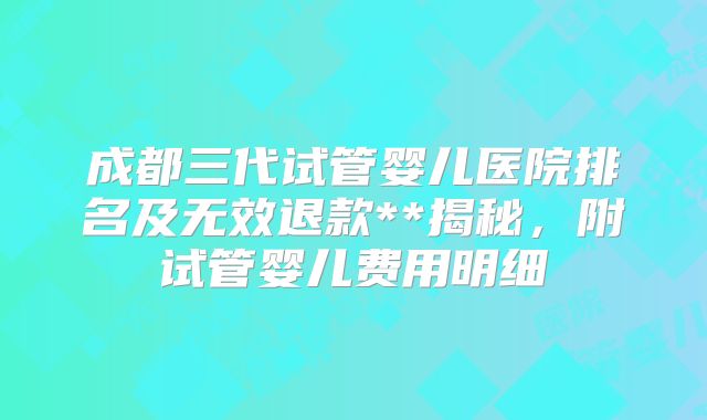 成都三代试管婴儿医院排名及无效退款**揭秘,附试管婴儿费用明细