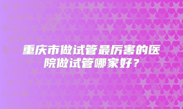 重庆市做试管最厉害的医院做试管哪家好？