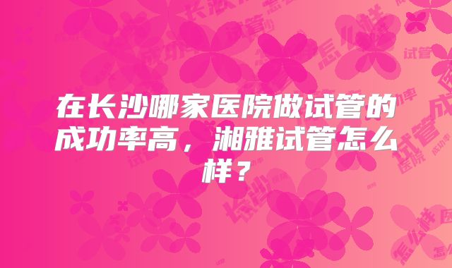 在长沙哪家医院做试管的成功率高,湘雅试管怎么样?