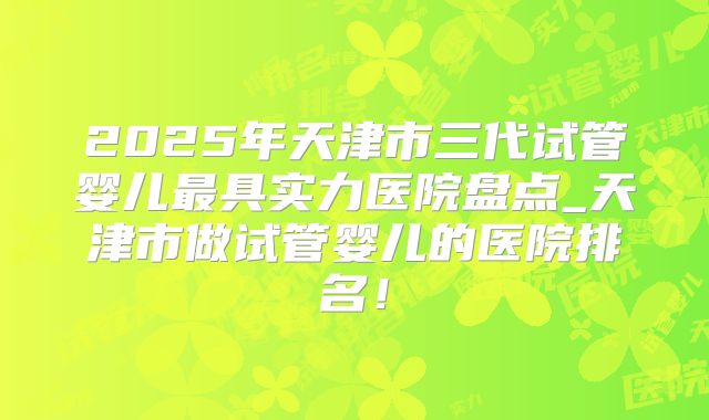 2025年天津市三代试管婴儿最具实力医院盘点_天津市做试管婴儿的医院排名!