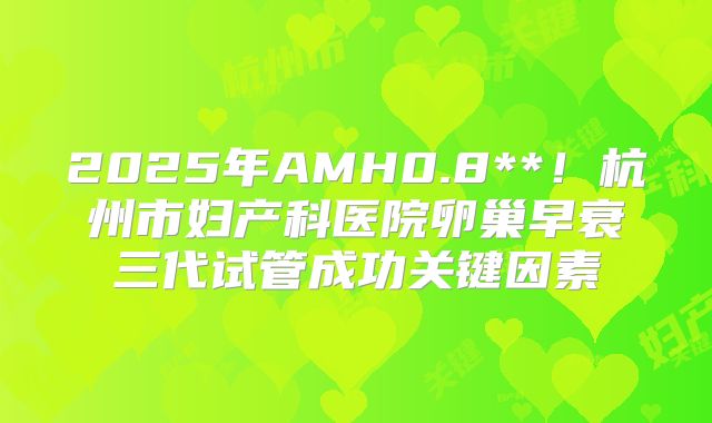 2025年AMH0.8**!杭州市妇产科医院卵巢早衰三代试管成功关键因素