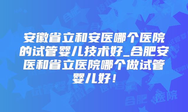 安徽省立和安医哪个医院的试管婴儿技术好_合肥安医和省立医院哪个做试管婴儿好!