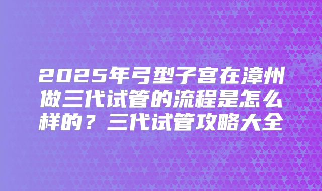 2025年弓型子宫在漳州做三代试管的流程是怎么样的?三代试管攻略大全