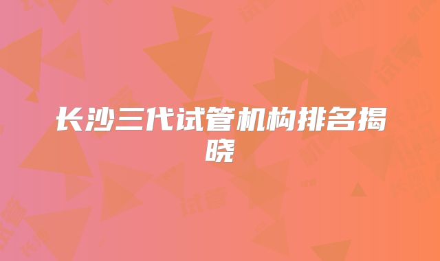 长沙三代试管机构排名揭晓