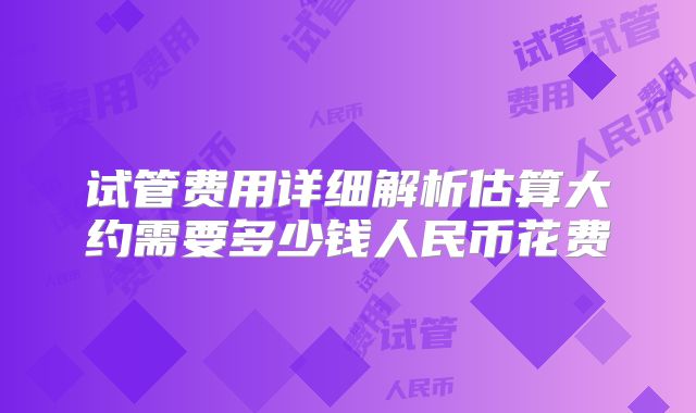 试管费用详细解析估算大约需要多少钱人民币花费