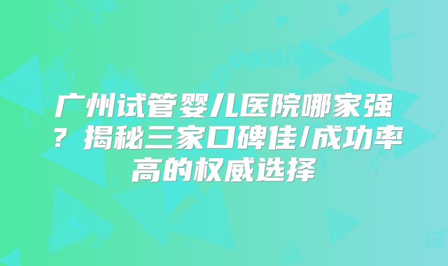 广州试管婴儿医院哪家强?揭秘三家口碑佳/成功率高的权威选择