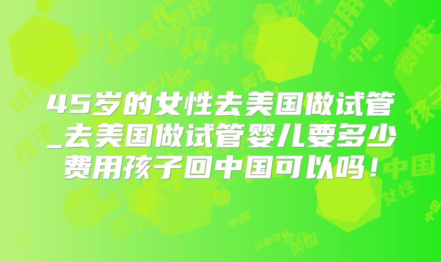 45岁的女性去美国做试管_去美国做试管婴儿要多少费用孩子回中国可以吗!