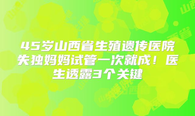 45岁山西省生殖遗传医院失独妈妈试管一次就成!医生透露3个关键