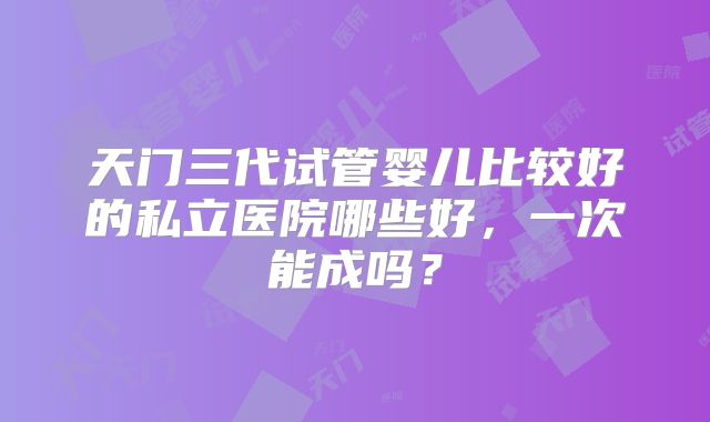 天门三代试管婴儿比较好的私立医院哪些好，一次能成吗？