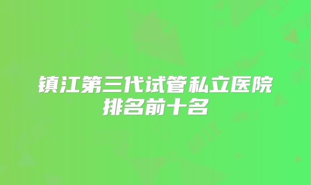 镇江第三代试管私立医院排名前十名