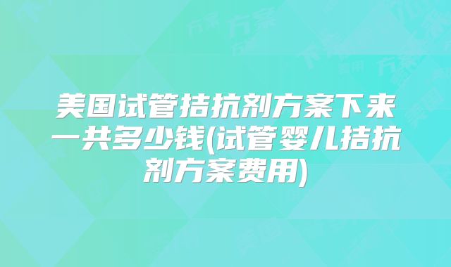 美国试管拮抗剂方案下来一共多少钱(试管婴儿拮抗剂方案费用)