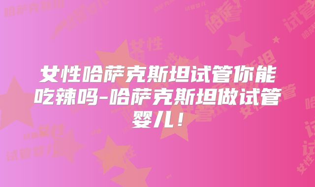 女性哈萨克斯坦试管你能吃辣吗-哈萨克斯坦做试管婴儿！