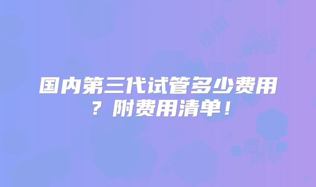 国内第三代试管多少费用?附费用清单!